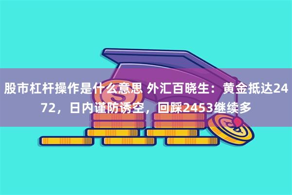 股市杠杆操作是什么意思 外汇百晓生：黄金抵达2472，日内谨防诱空，回踩2453继续多