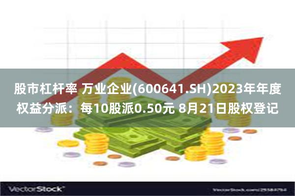 股市杠杆率 万业企业(600641.SH)2023年年度权益分派：每10股派0.50元 8月21日股权登记