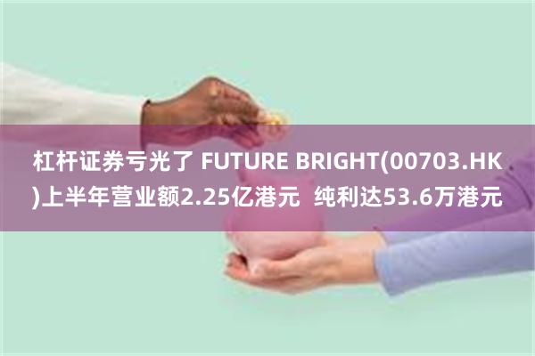 杠杆证券亏光了 FUTURE BRIGHT(00703.HK)上半年营业额2.25亿港元  纯利达53.6万港元