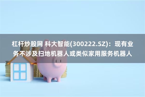 杠杆炒股网 科大智能(300222.SZ)：现有业务不涉及扫地机器人或类似家用服务机器人