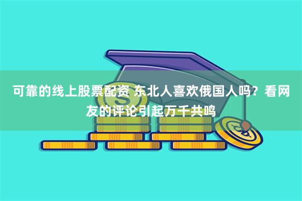 可靠的线上股票配资 东北人喜欢俄国人吗？看网友的评论引起万千共鸣