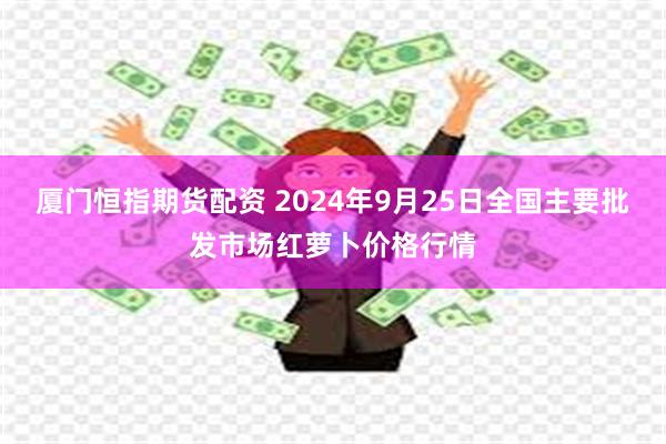 厦门恒指期货配资 2024年9月25日全国主要批发市场红萝卜价格行情