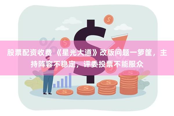 股票配资收费 《星光大道》改版问题一箩筐，主持阵容不稳定，评委投票不能服众