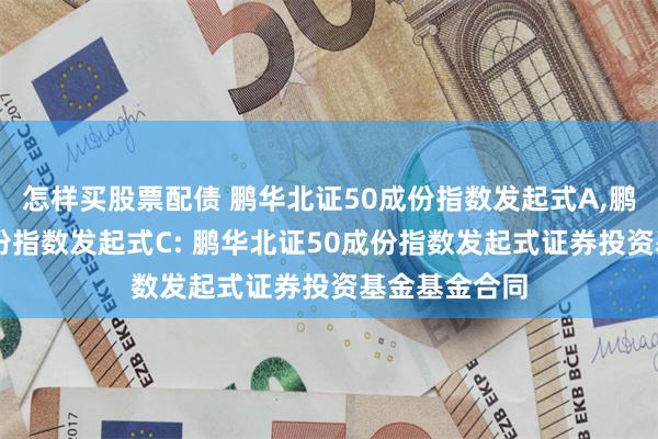 怎样买股票配债 鹏华北证50成份指数发起式A,鹏华北证50成份指数发起式C: 鹏华北证50成份指数发起式证券投资基金基金合同