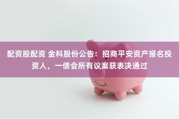 配资股配资 金科股份公告：招商平安资产报名投资人，一债会所有议案获表决通过