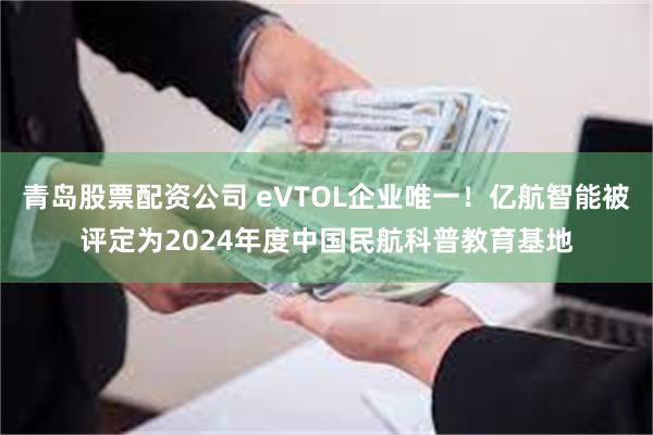 青岛股票配资公司 eVTOL企业唯一！亿航智能被评定为2024年度中国民航科普教育基地