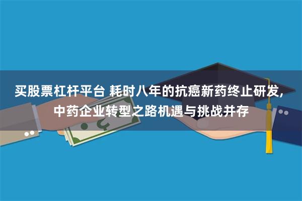 买股票杠杆平台 耗时八年的抗癌新药终止研发, 中药企业转型之路机遇与挑战并存