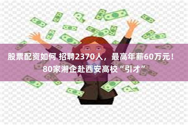 股票配资如何 招聘2370人，最高年薪60万元！ 80家湘企赴西安高校“引才”