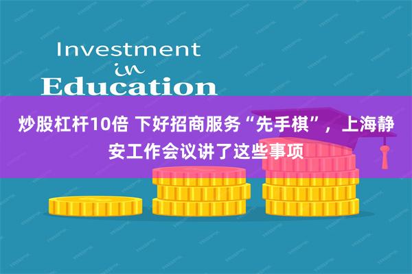 炒股杠杆10倍 下好招商服务“先手棋”，上海静安工作会议讲了这些事项