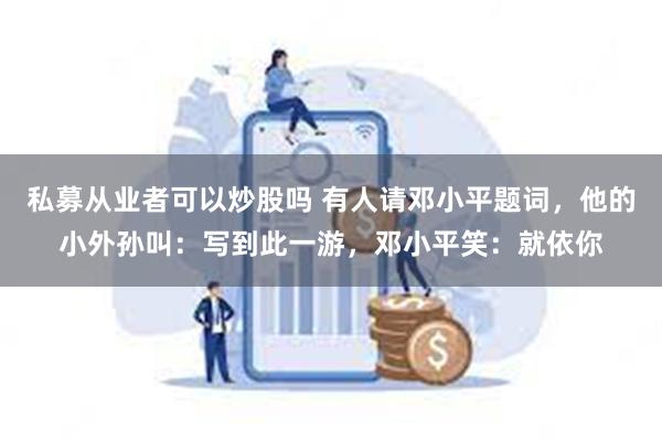 私募从业者可以炒股吗 有人请邓小平题词，他的小外孙叫：写到此一游，邓小平笑：就依你