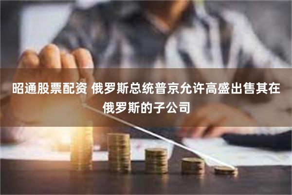 昭通股票配资 俄罗斯总统普京允许高盛出售其在俄罗斯的子公司