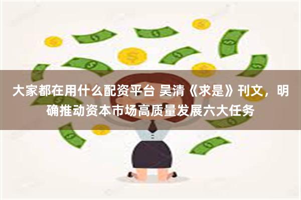 大家都在用什么配资平台 吴清《求是》刊文，明确推动资本市场高质量发展六大任务