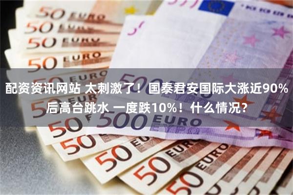 配资资讯网站 太刺激了！国泰君安国际大涨近90%后高台跳水 一度跌10%！什么情况？