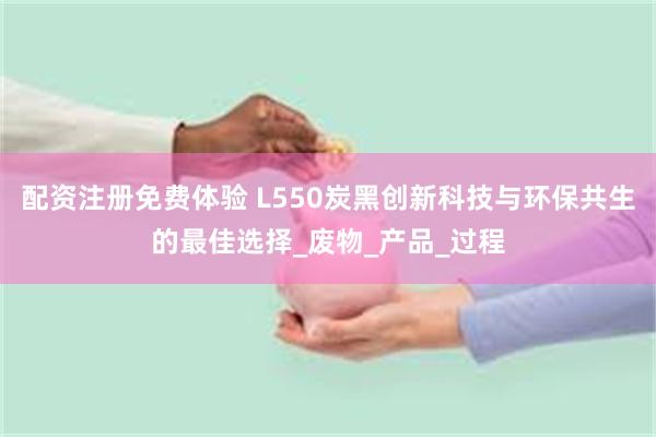 配资注册免费体验 L550炭黑创新科技与环保共生的最佳选择_废物_产品_过程