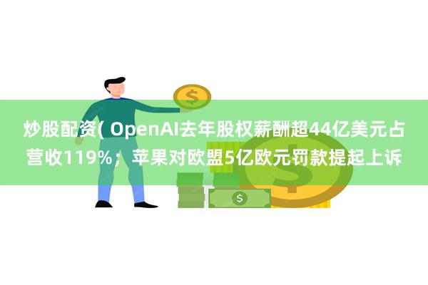 炒股配资( OpenAI去年股权薪酬超44亿美元占营收119%；苹果对欧盟5亿欧元罚款提起上诉