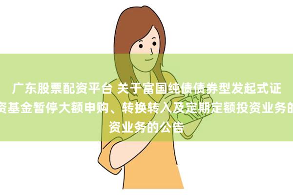 广东股票配资平台 关于富国纯债债券型发起式证券投资基金暂停大额申购、转换转入及定期定额投资业务的公告