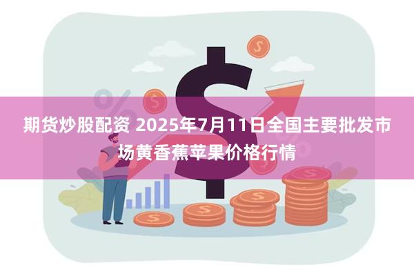 期货炒股配资 2025年7月11日全国主要批发市场黄香蕉苹果价格行情