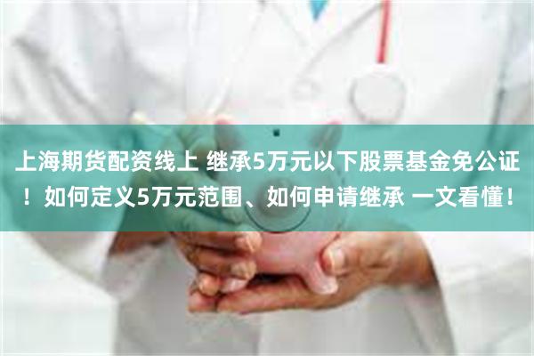 上海期货配资线上 继承5万元以下股票基金免公证！如何定义5万元范围、如何申请继承 一文看懂！