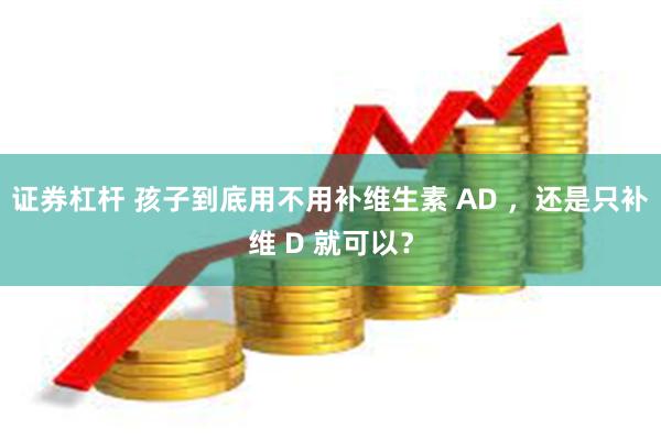 证券杠杆 孩子到底用不用补维生素 AD ，还是只补维 D 就可以？