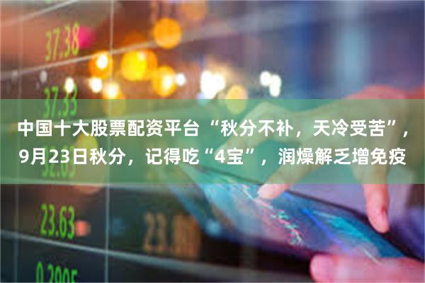 中国十大股票配资平台 “秋分不补，天冷受苦”，9月23日秋分，记得吃“4宝”，润燥解乏增免疫