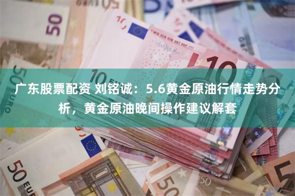 广东股票配资 刘铭诚：5.6黄金原油行情走势分析，黄金原油晚间操作建议解套