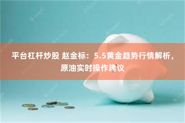 平台杠杆炒股 赵金标：5.5黄金趋势行情解析，原油实时操作建议